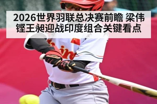 2026世界羽联总决赛前瞻 梁伟铿王昶迎战印度组合关键看点