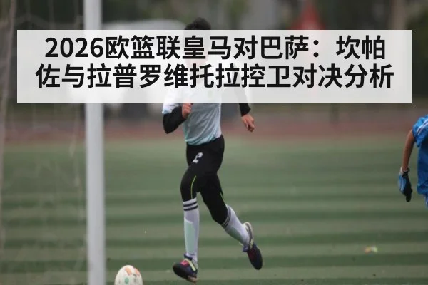 2026欧篮联皇马对巴萨：坎帕佐与拉普罗维托拉控卫对决分析 - kaiyun