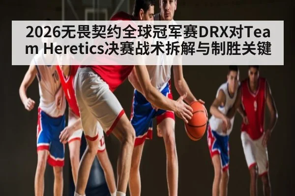 2026无畏契约全球冠军赛DRX对Team Heretics决赛战术拆解与制胜关键